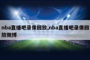 nba直播吧录像回放,nba直播吧录像回放微博