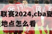 cba夏季联赛2024,cba夏季联赛2024赛程地点怎么看