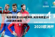 匈牙利男篮2024欧洲杯,匈牙利男篮2024欧洲杯赛程