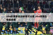 nba的赛事回放哪里可以看,nba球赛在哪里回看