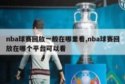 nba球赛回放一般在哪里看,nba球赛回放在哪个平台可以看